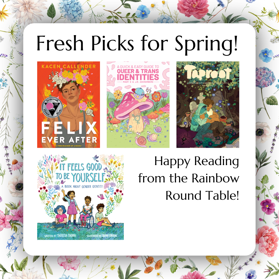A image with a floral background feating the books Felix Ever After, A Quick and Easy Guide to Queer and Trans Identies, Taproot, and It Feels Good to Be Yourself with a message that says Happy Reading from the Rainbow Round Table.
